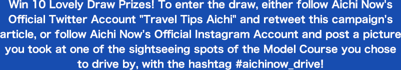 Win 10 Lovely Draw Prizes! To enter the draw, either follow Aichi Now's Official Twitter Account Travel Tips Aichi and retweet this campaign's article, or follow Aichi Now's Official Instagram Account and post a picture you took at one of the sightseeing spots of the Model Course you chose to drive by, with the hashtag #aichinow_drive!